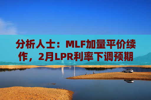分析人士：MLF加量平价续作，2月LPR利率下调预期仍存