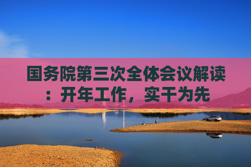 国务院第三次全体会议解读：开年工作，实干为先