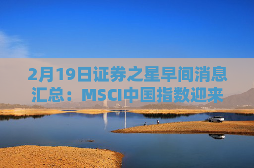 2月19日证券之星早间消息汇总：MSCI中国指数迎来调整