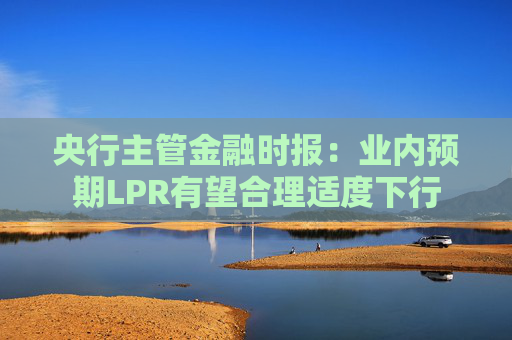 央行主管金融时报：业内预期LPR有望合理适度下行