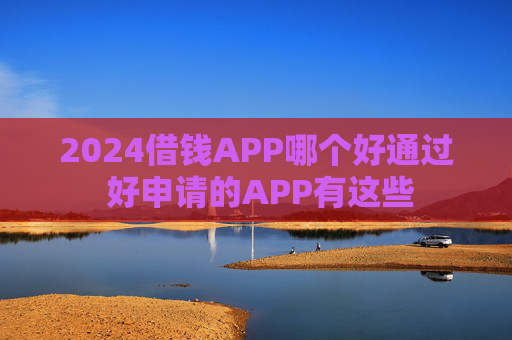2024借钱APP哪个好通过 好申请的APP有这些