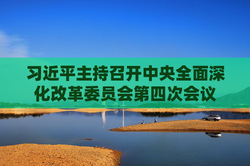 习近平主持召开中央全面深化改革委员会第四次会议