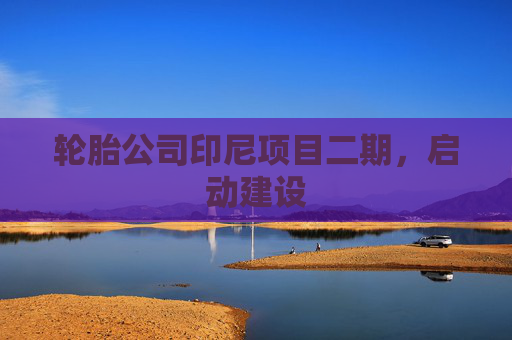 轮胎公司印尼项目二期，启动建设