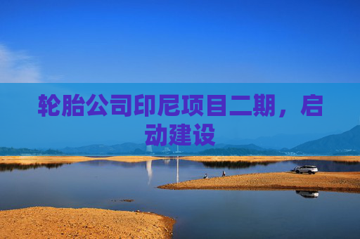 轮胎公司印尼项目二期，启动建设
