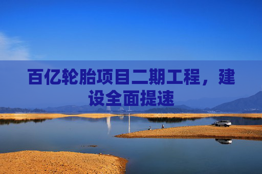 百亿轮胎项目二期工程，建设全面提速