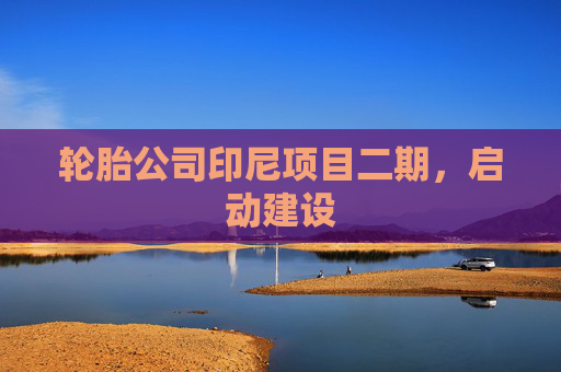 轮胎公司印尼项目二期，启动建设
