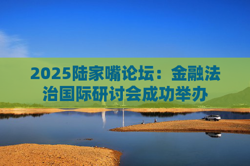 2025陆家嘴论坛：金融法治国际研讨会成功举办