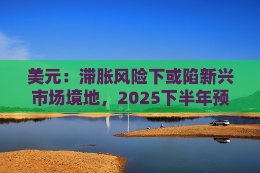 美元：滞胀风险下或陷新兴市场境地，2025下半年预贬4%