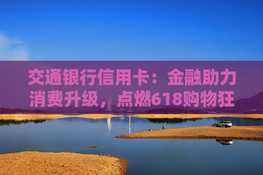 交通银行信用卡：金融助力消费升级，点燃618购物狂欢