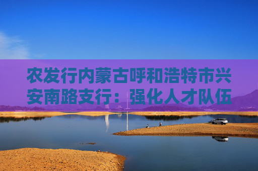 农发行内蒙古呼和浩特市兴安南路支行：强化人才队伍建设新举措