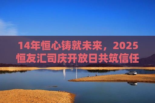 14年恒心铸就未来，2025恒友汇司庆开放日共筑信任之约