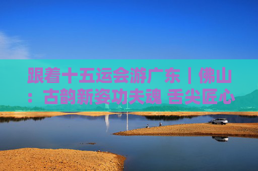 跟着十五运会游广东｜佛山：古韵新姿功夫魂 舌尖匠心满城香