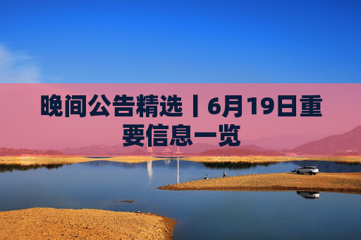 晚间公告精选丨6月19日重要信息一览