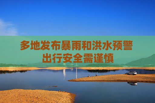 多地发布暴雨和洪水预警 出行安全需谨慎
