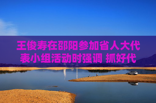 王俊寿在邵阳参加省人大代表小组活动时强调 抓好代表建议办理 强化跟踪反馈