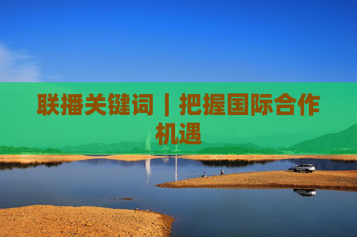 联播关键词｜把握国际合作机遇