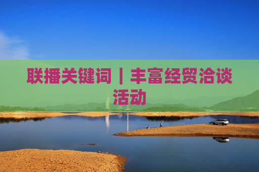 联播关键词｜丰富经贸洽谈活动