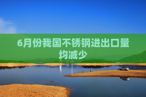 6月份我国不锈钢进出口量均减少