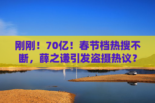 刚刚！70亿！春节档热搜不断，薛之谦引发盗摄热议？最新回应……贾玲凌晨发文