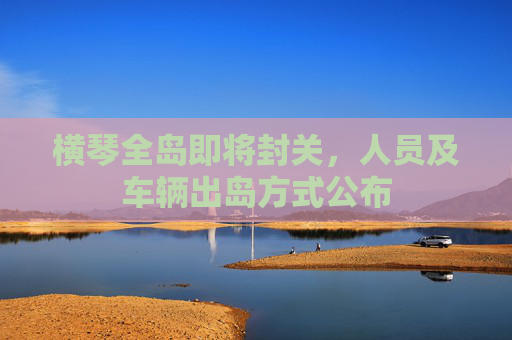 横琴全岛即将封关，人员及车辆出岛方式公布