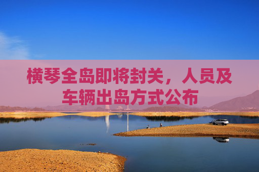 横琴全岛即将封关，人员及车辆出岛方式公布