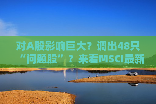 对A股影响巨大？调出48只“问题股”？来看MSCI最新季调三大误解……