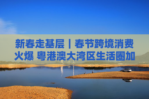 新春走基层｜春节跨境消费火爆 粤港澳大湾区生活圈加速融合