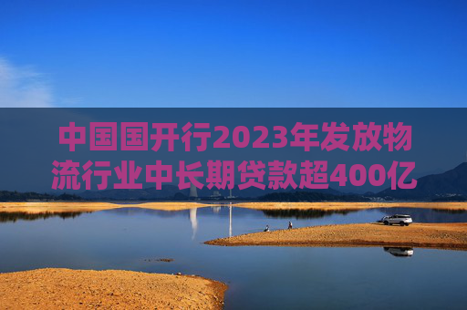 中国国开行2023年发放物流行业中长期贷款超400亿元