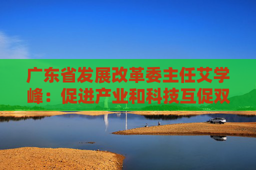 广东省发展改革委主任艾学峰：促进产业和科技互促双强 全年安排省重点建设项目1508个