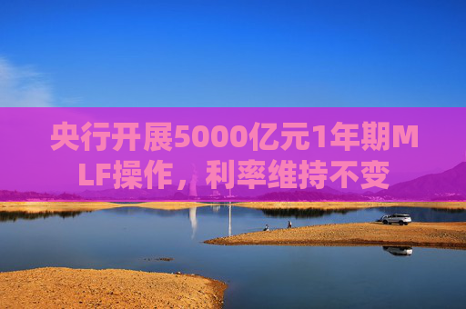 央行开展5000亿元1年期MLF操作，利率维持不变