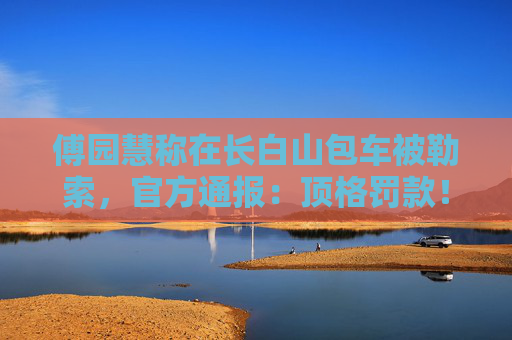 傅园慧称在长白山包车被勒索，官方通报：顶格罚款！央媒发声：如果不是傅园慧呢？