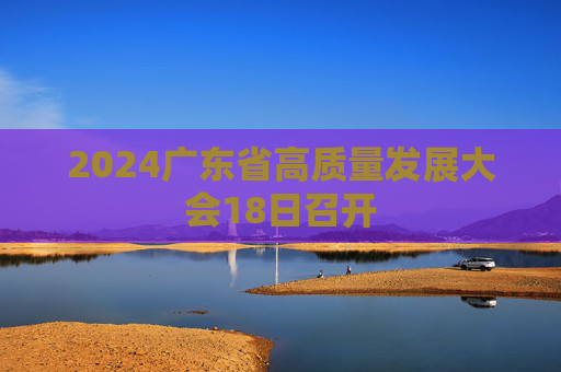 2024广东省高质量发展大会18日召开