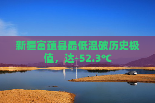 新疆富蕴县最低温破历史极值，达-52.3℃