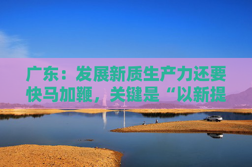 广东：发展新质生产力还要快马加鞭，关键是“以新提质”