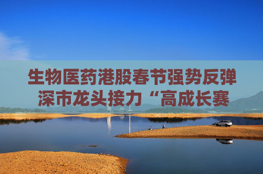 生物医药港股春节强势反弹 深市龙头接力“高成长赛道”