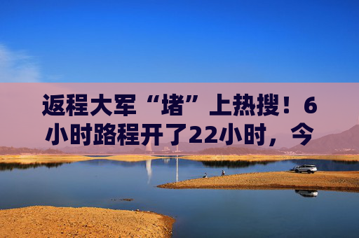 返程大军“堵”上热搜！6小时路程开了22小时，今日拥堵缓解了！