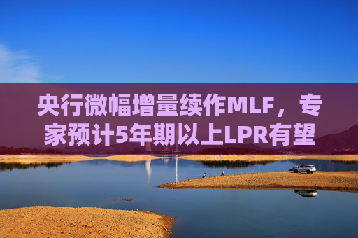 央行微幅增量续作MLF，专家预计5年期以上LPR有望下降