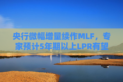 央行微幅增量续作MLF，专家预计5年期以上LPR有望下降