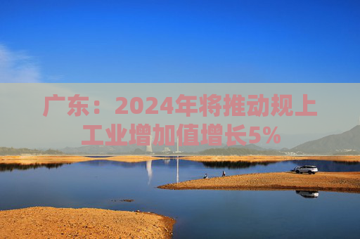 广东：2024年将推动规上工业增加值增长5%