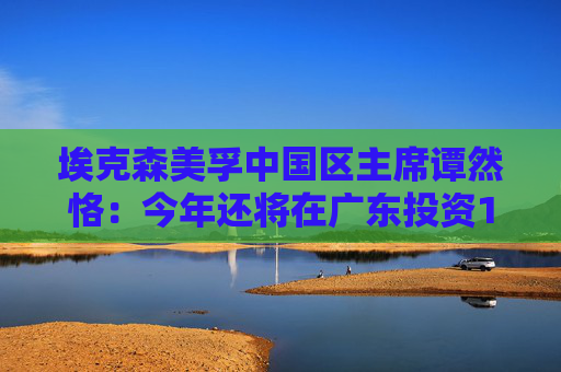埃克森美孚中国区主席谭然恪：今年还将在广东投资100亿元