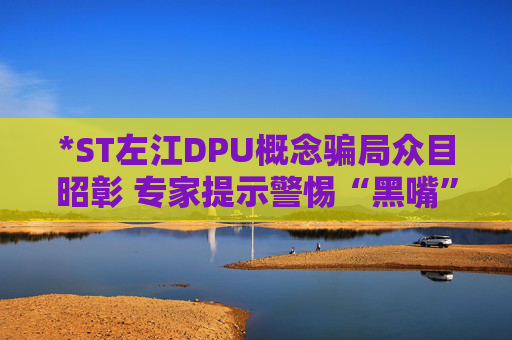 *ST左江DPU概念骗局众目昭彰 专家提示警惕“黑嘴”“嘴替”误导投资者