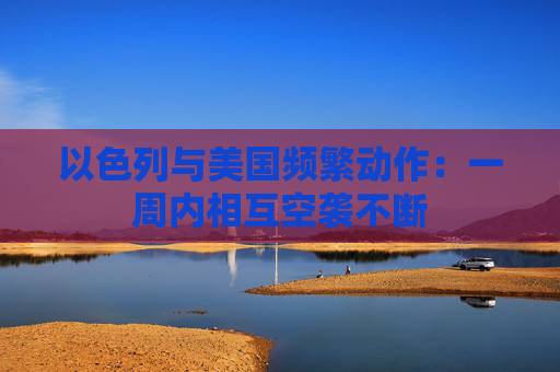 以色列与美国频繁动作：一周内相互空袭不断