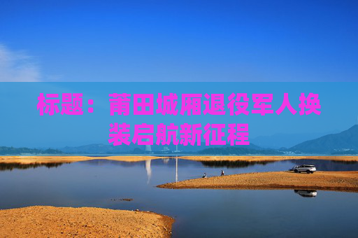 标题：莆田城厢退役军人换装启航新征程