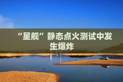 “星舰”静态点火测试中发生爆炸