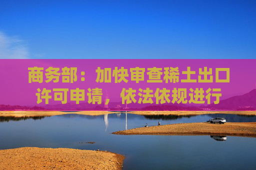 商务部：加快审查稀土出口许可申请，依法依规进行