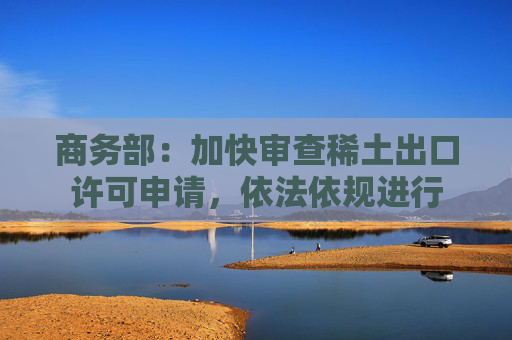 商务部：加快审查稀土出口许可申请，依法依规进行