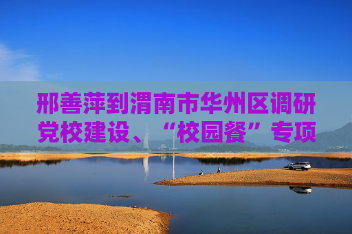 邢善萍到渭南市华州区调研党校建设、“校园餐”专项整治工作