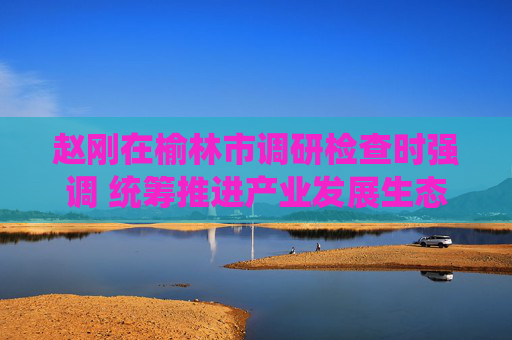 赵刚在榆林市调研检查时强调 统筹推进产业发展生态保护乡村振兴各项工作 不断推动榆林高质量发展迈出更大步伐