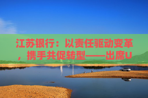 江苏银行：以责任驱动变革，携手共促转型——出席UNEP FI亚太圆桌峰会