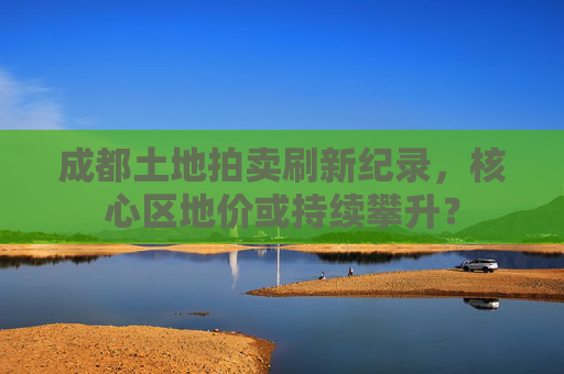 成都土地拍卖刷新纪录，核心区地价或持续攀升？